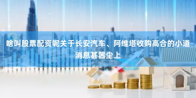 啥叫股票配资呢关于长安汽车、阿维塔收购高合的小道消息甚嚣尘上