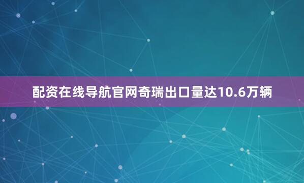 配资在线导航官网奇瑞出口量达10.6万辆