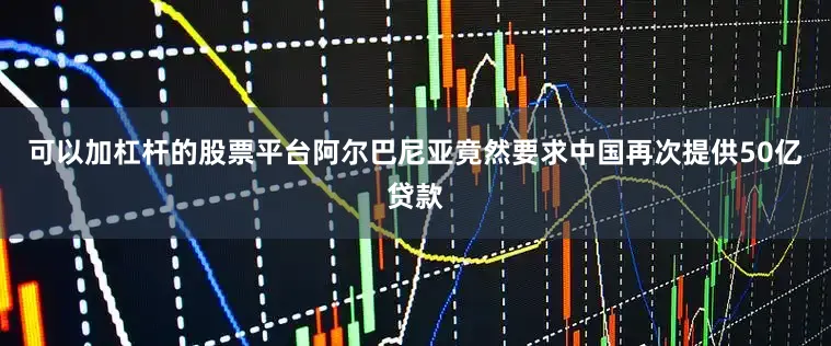 可以加杠杆的股票平台阿尔巴尼亚竟然要求中国再次提供50亿贷款
