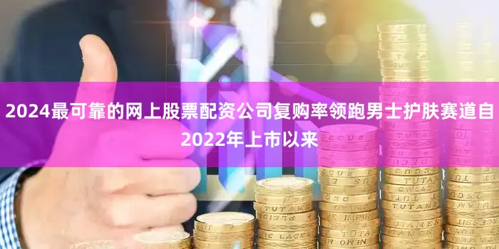 2024最可靠的网上股票配资公司复购率领跑男士护肤赛道自2022年上市以来